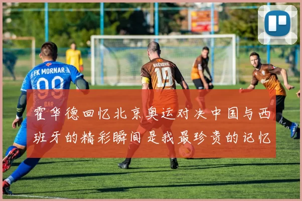 霍华德回忆北京奥运对决中国与西班牙的精彩瞬间是我最珍贵的记忆之一