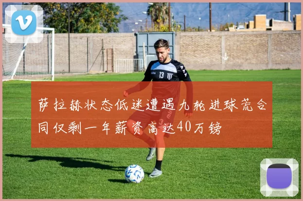萨拉赫状态低迷遭遇九轮进球荒合同仅剩一年薪资高达40万镑