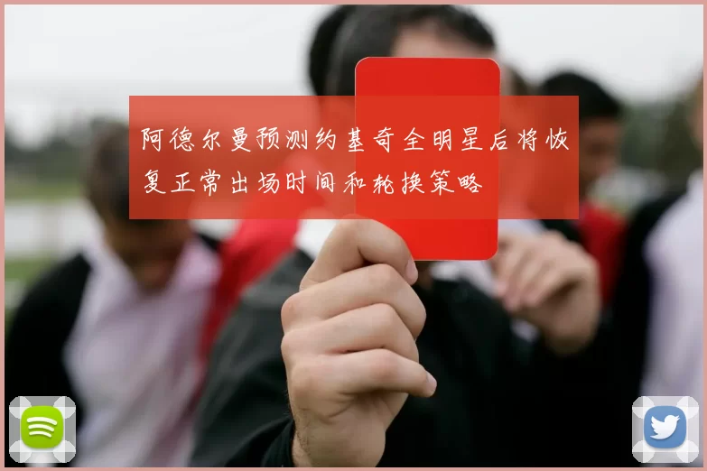 阿德尔曼预测约基奇全明星后将恢复正常出场时间和轮换策略