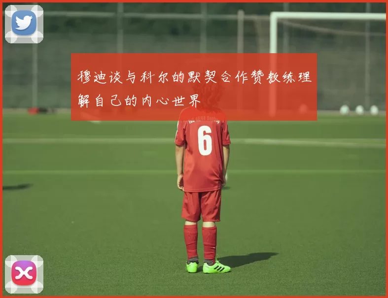 穆迪谈与科尔的默契合作赞教练理解自己的内心世界