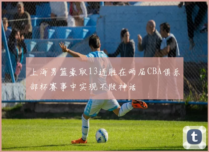 上海男篮豪取13连胜在两届CBA俱乐部杯赛事中实现不败神话