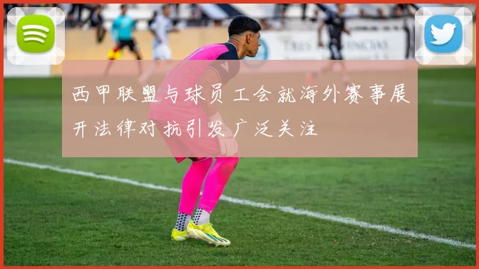 西甲联盟与球员工会就海外赛事展开法律对抗引发广泛关注