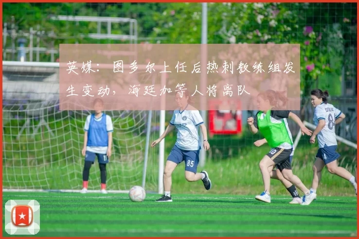 英媒：图多尔上任后热刺教练组发生变动，海廷加等人将离队