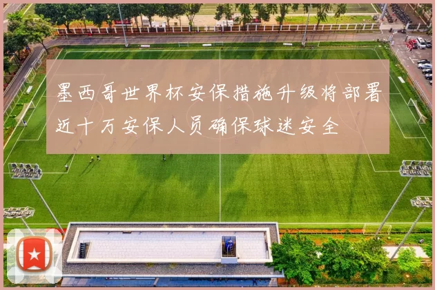 墨西哥世界杯安保措施升级将部署近十万安保人员确保球迷安全