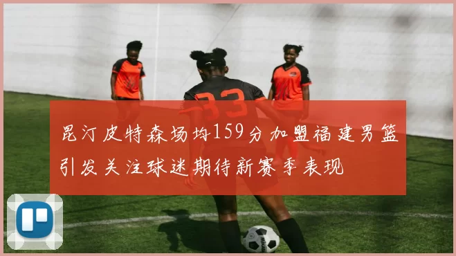 昆汀皮特森场均159分加盟福建男篮引发关注球迷期待新赛季表现