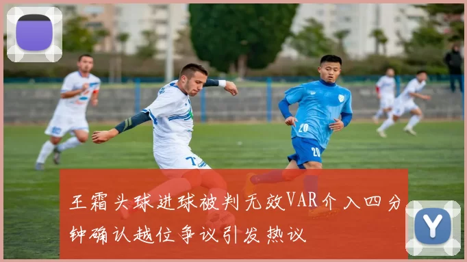 王霜头球进球被判无效VAR介入四分钟确认越位争议引发热议