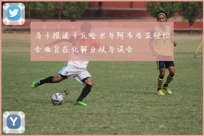 马卡报道卡瓦哈尔与阿韦洛亚轻松会面旨在化解分歧与误会
