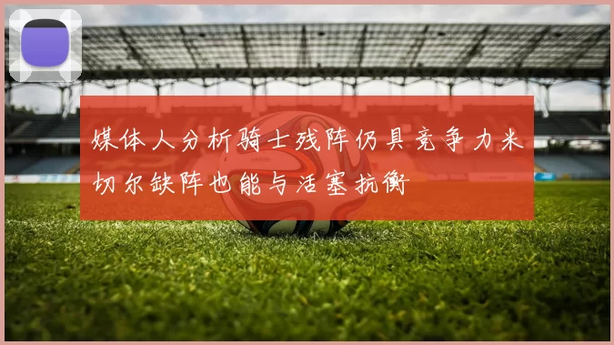 媒体人分析骑士残阵仍具竞争力米切尔缺阵也能与活塞抗衡