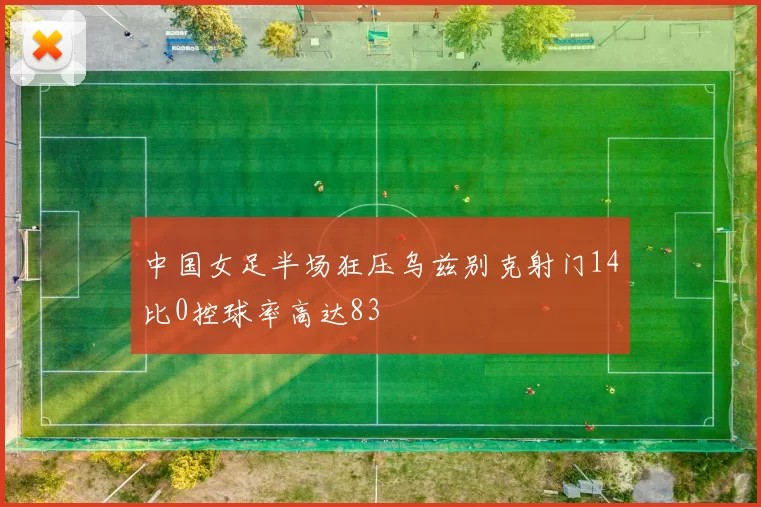 中国女足半场狂压乌兹别克射门14比0控球率高达83