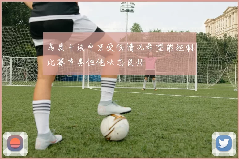 乌度卡谈申京受伤情况希望能控制比赛节奏但他状态良好