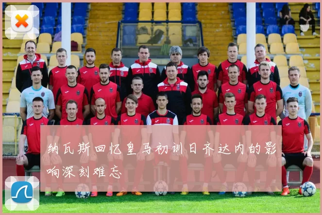 纳瓦斯回忆皇马初训日齐达内的影响深刻难忘