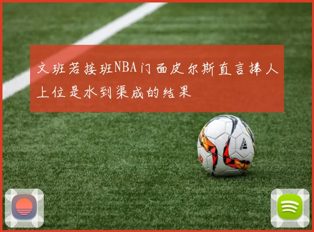文班若接班NBA门面皮尔斯直言捧人上位是水到渠成的结果