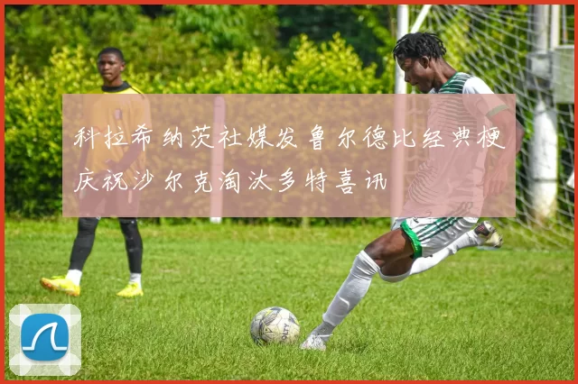 科拉希纳茨社媒发鲁尔德比经典梗庆祝沙尔克淘汰多特喜讯