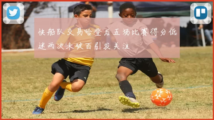 快船队交易哈登后五场比赛得分低迷两次未破百引发关注